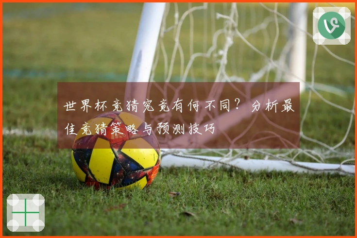 世界杯竞猜究竟有何不同？分析最佳竞猜策略与预测技巧